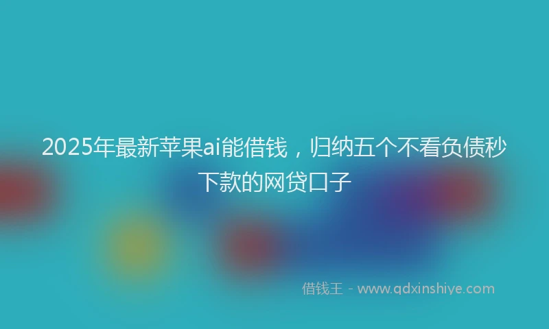 2025年最新苹果ai能借钱，归纳五个不看负债秒下款的网贷口子