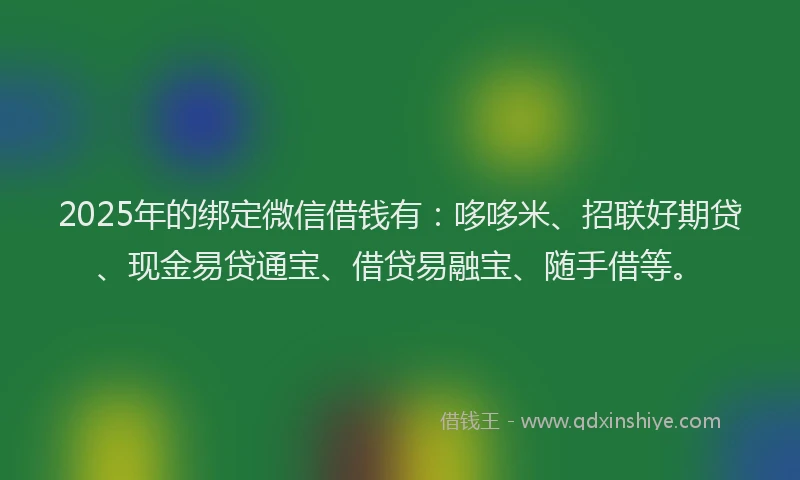 2025年的绑定微信借钱有：哆哆米、招联好期贷、现金易贷通宝、借贷易融宝、随手借等。