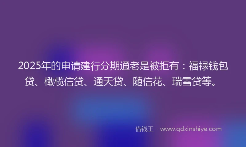 2025年的申请建行分期通老是被拒有：福禄钱包贷、橄榄信贷、通天贷、随信花、瑞雪贷等。