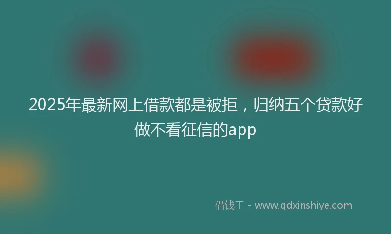 2025年最新网上借款都是被拒，归纳五个贷款好做不看征信的app