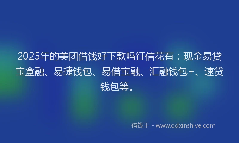 2025年的美团借钱好下款吗征信花有：现金易贷宝盒融、易捷钱包、易借宝融、汇融钱包+、速贷钱包等。