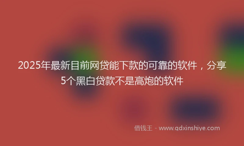 2025年最新目前网贷能下款的可靠的软件，分享5个黑白贷款不是高炮的软件