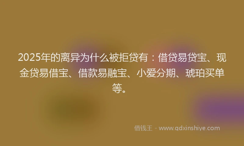 2025年的离异为什么被拒贷有：借贷易贷宝、现金贷易借宝、借款易融宝、小爱分期、琥珀买单等。