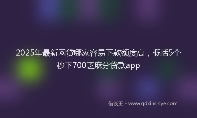 2025年最新网贷哪家容易下款额度高，概括5个秒下700芝麻分贷款app