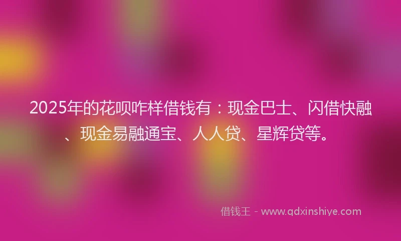 2025年的花呗咋样借钱有：现金巴士、闪借快融、现金易融通宝、人人贷、星辉贷等。
