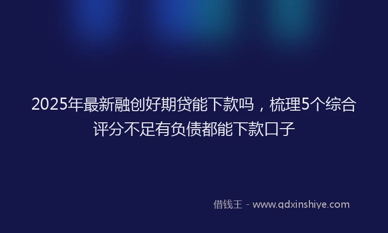 2025年最新融创好期贷能下款吗，梳理5个综合评分不足有负债都能下款口子