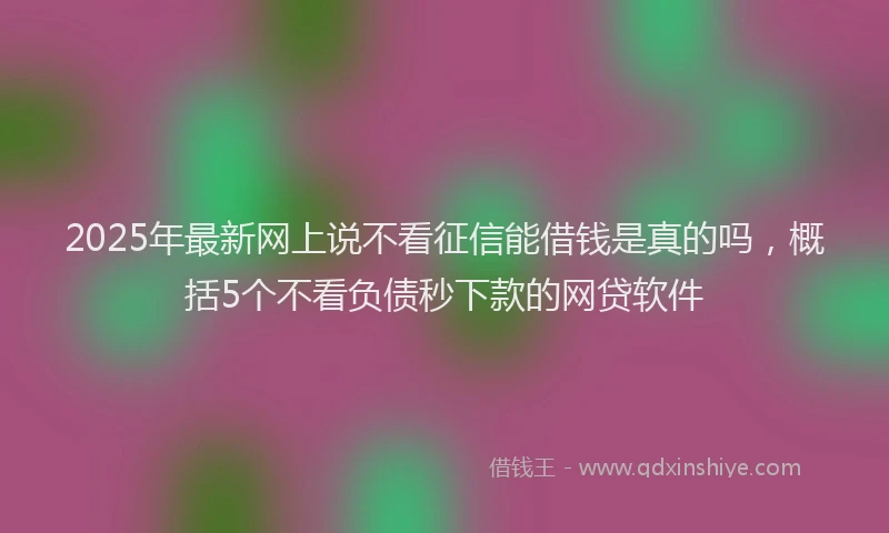 2025年最新网上说不看征信能借钱是真的吗，概括5个不看负债秒下款的网贷软件