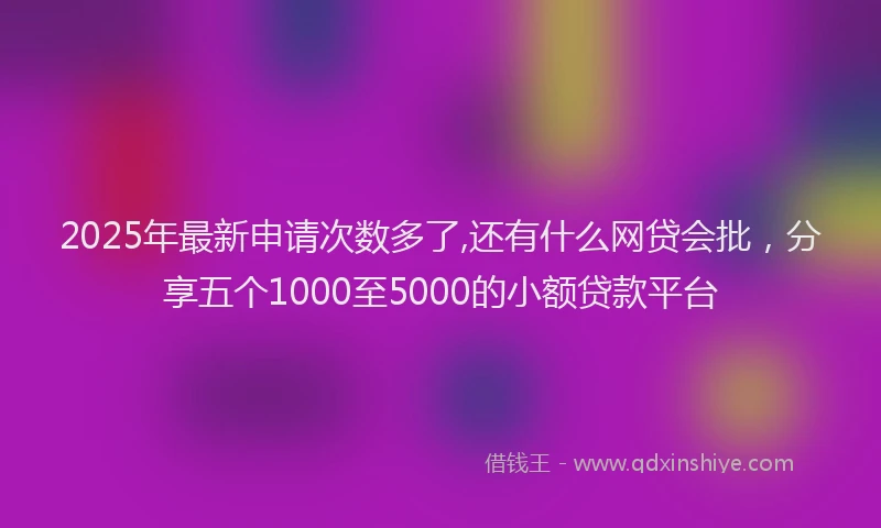 2025年最新申请次数多了,还有什么网贷会批，分享五个1000至5000的小额贷款平台