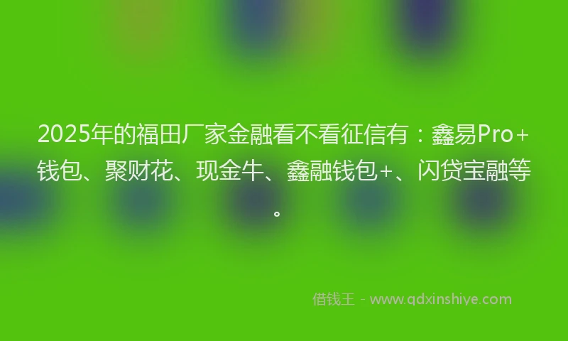 2025年的福田厂家金融看不看征信有：鑫易Pro+钱包、聚财花、现金牛、鑫融钱包+、闪贷宝融等。