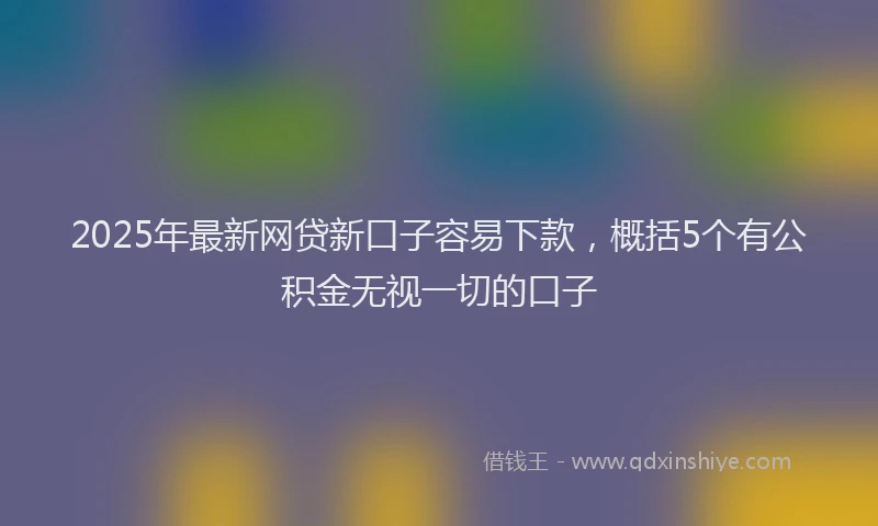 2025年最新网贷新口子容易下款，概括5个有公积金无视一切的口子