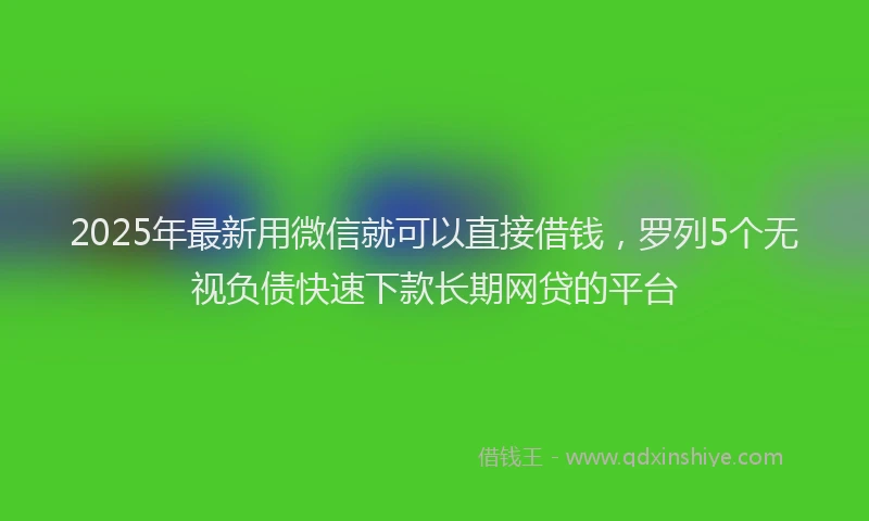 2025年最新用微信就可以直接借钱，罗列5个无视负债快速下款长期网贷的平台