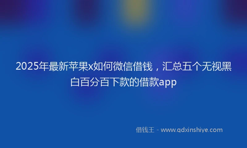 2025年最新苹果x如何微信借钱，汇总五个无视黑白百分百下款的借款app