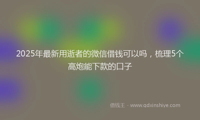 2025年最新用逝者的微信借钱可以吗，梳理5个高炮能下款的口子