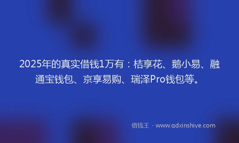 2025年的真实借钱1万有：桔享花、鹅小易、融通宝钱包、京享易购、瑞泽Pro钱包等。