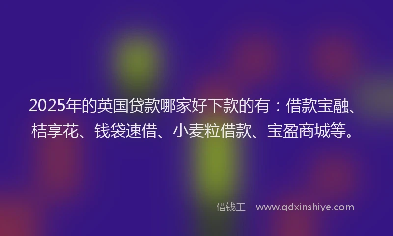 2025年的英国贷款哪家好下款的有：借款宝融、桔享花、钱袋速借、小麦粒借款、宝盈商城等。