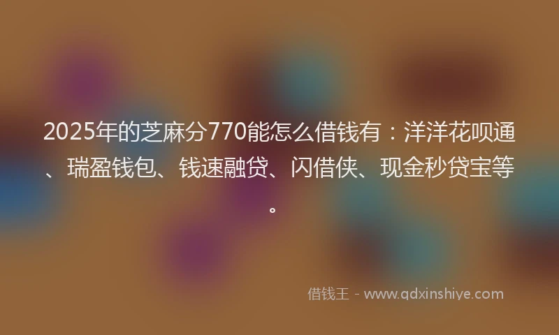 2025年的芝麻分770能怎么借钱有：洋洋花呗通、瑞盈钱包、钱速融贷、闪借侠、现金秒贷宝等。