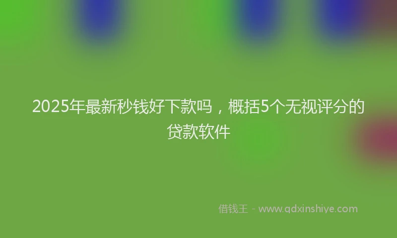 2025年最新秒钱好下款吗，概括5个无视评分的贷款软件