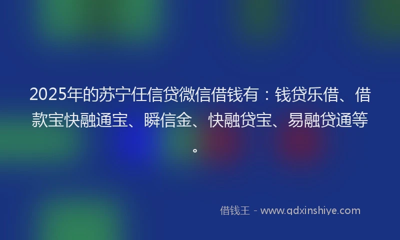 2025年的苏宁任信贷微信借钱有：钱贷乐借、借款宝快融通宝、瞬信金、快融贷宝、易融贷通等。