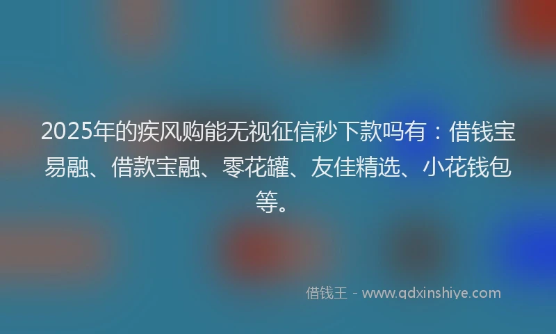 2025年的疾风购能无视征信秒下款吗有：借钱宝易融、借款宝融、零花罐、友佳精选、小花钱包等。