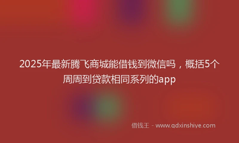 2025年最新腾飞商城能借钱到微信吗，概括5个周周到贷款相同系列的app