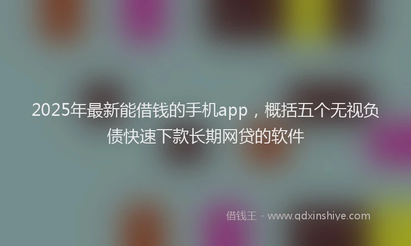2025年最新能借钱的手机app，概括五个无视负债快速下款长期网贷的软件
