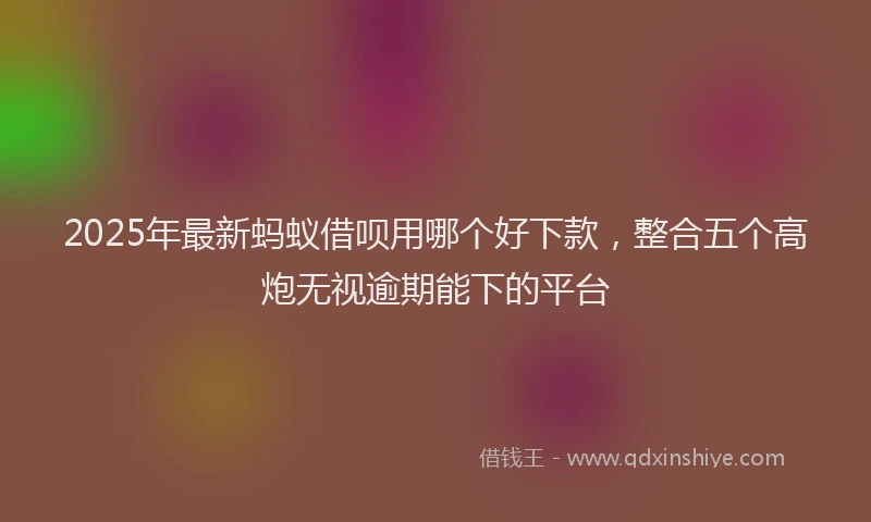 2025年最新蚂蚁借呗用哪个好下款，整合五个高炮无视逾期能下的平台