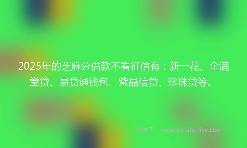 2025年的芝麻分借款不看征信有：新一花、金满堂贷、易贷通钱包、紫晶信贷、珍珠贷等。