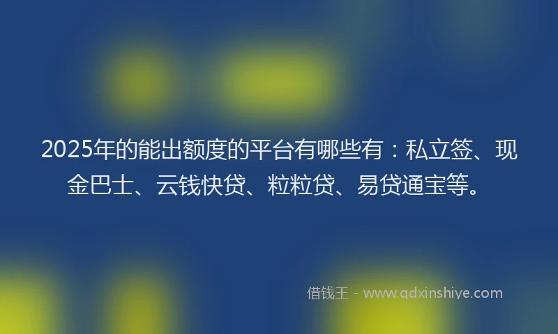 2025年的能出额度的平台有哪些有：私立签、现金巴士、云钱快贷、粒粒贷、易贷通宝等。