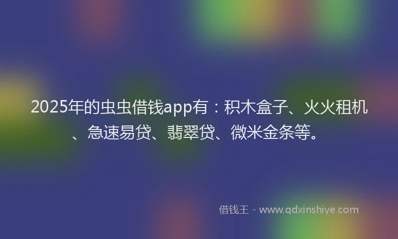 2025年的虫虫借钱app有：积木盒子、火火租机、急速易贷、翡翠贷、微米金条等。