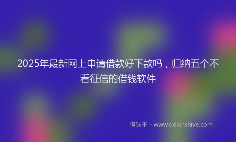 2025年最新网上申请借款好下款吗，归纳五个不看征信的借钱软件
