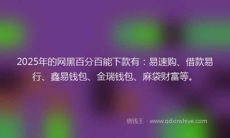 2025年的网黑百分百能下款有：易速购、借款易行、鑫易钱包、金瑞钱包、麻袋财富等。