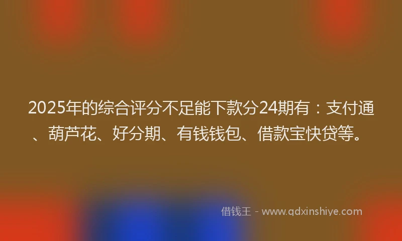 2025年的综合评分不足能下款分24期有：支付通、葫芦花、好分期、有钱钱包、借款宝快贷等。