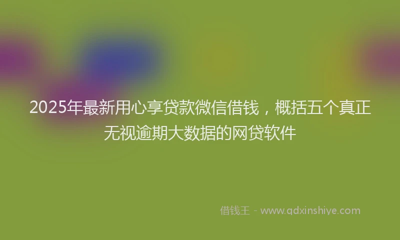 2025年最新用心享贷款微信借钱，概括五个真正无视逾期大数据的网贷软件