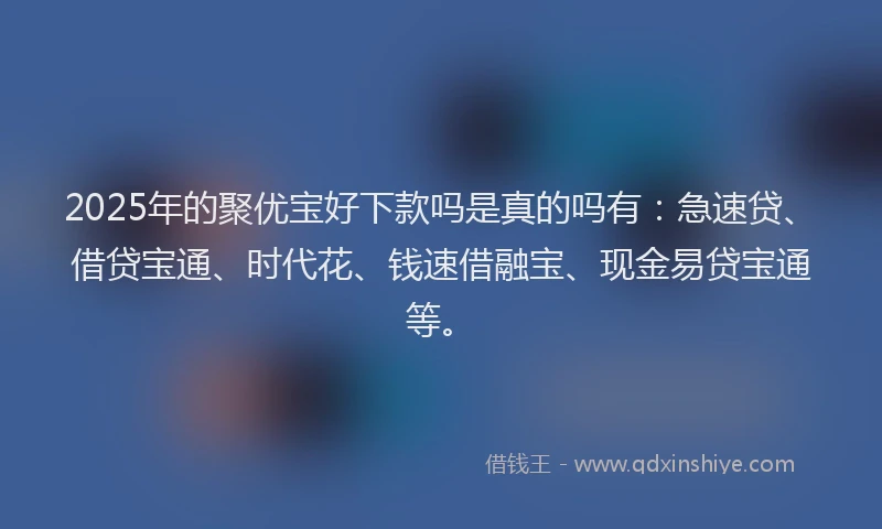 2025年的聚优宝好下款吗是真的吗有：急速贷、借贷宝通、时代花、钱速借融宝、现金易贷宝通等。