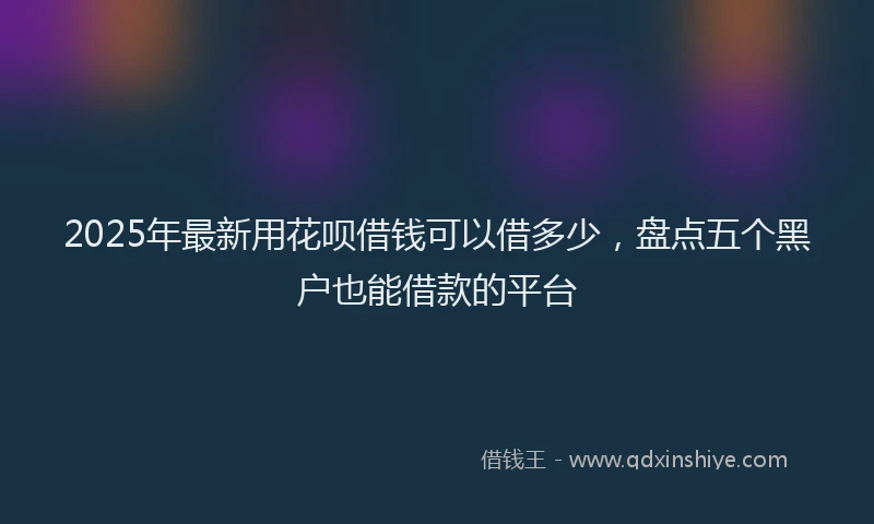2025年最新用花呗借钱可以借多少，盘点五个黑户也能借款的平台