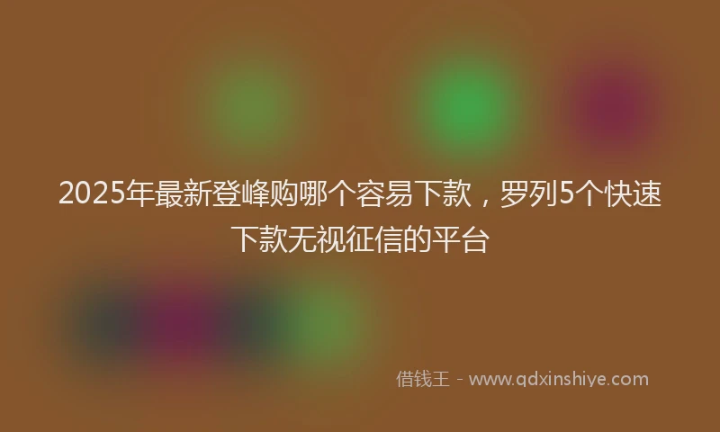 2025年最新登峰购哪个容易下款，罗列5个快速下款无视征信的平台