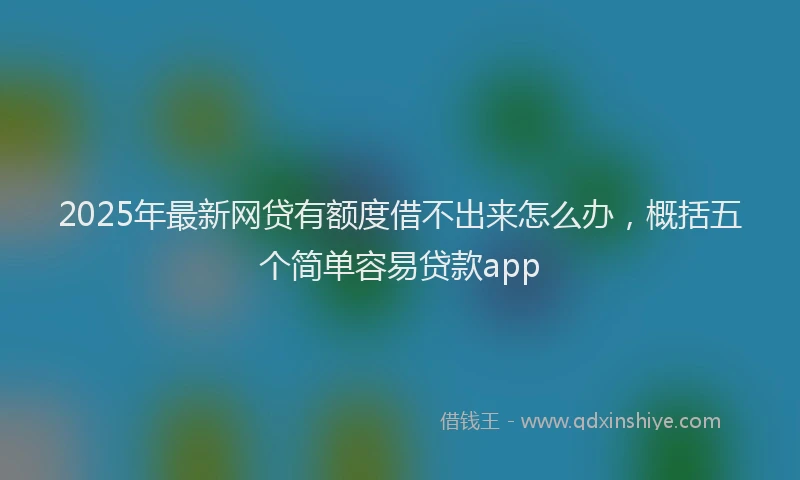 2025年最新网贷有额度借不出来怎么办，概括五个简单容易贷款app