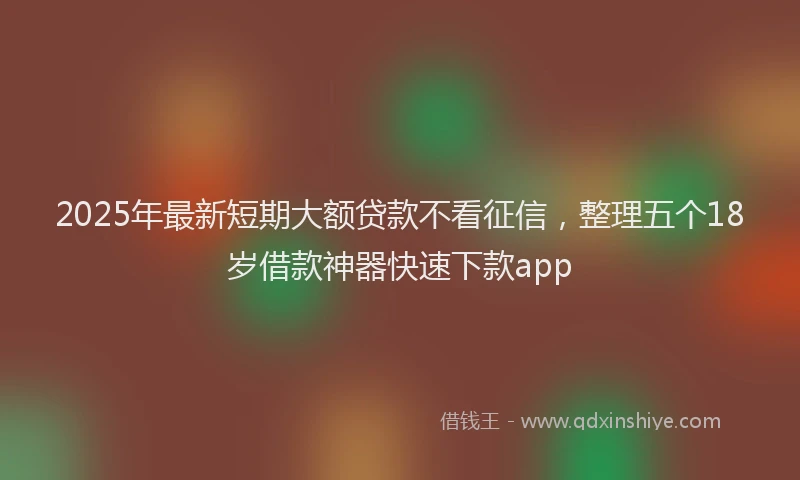 2025年最新短期大额贷款不看征信，整理五个18岁借款神器快速下款app