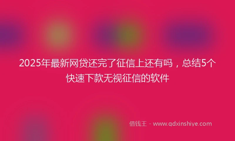 2025年最新网贷还完了征信上还有吗，总结5个快速下款无视征信的软件