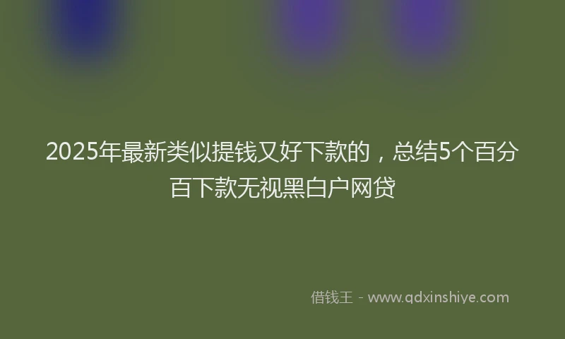 2025年最新类似提钱又好下款的，总结5个百分百下款无视黑白户网贷