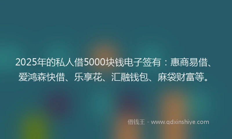 2025年的私人借5000块钱电子签有：惠商易借、爱鸿森快借、乐享花、汇融钱包、麻袋财富等。