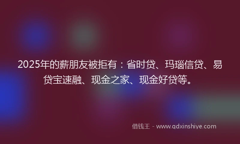 2025年的薪朋友被拒有：省时贷、玛瑙信贷、易贷宝速融、现金之家、现金好贷等。