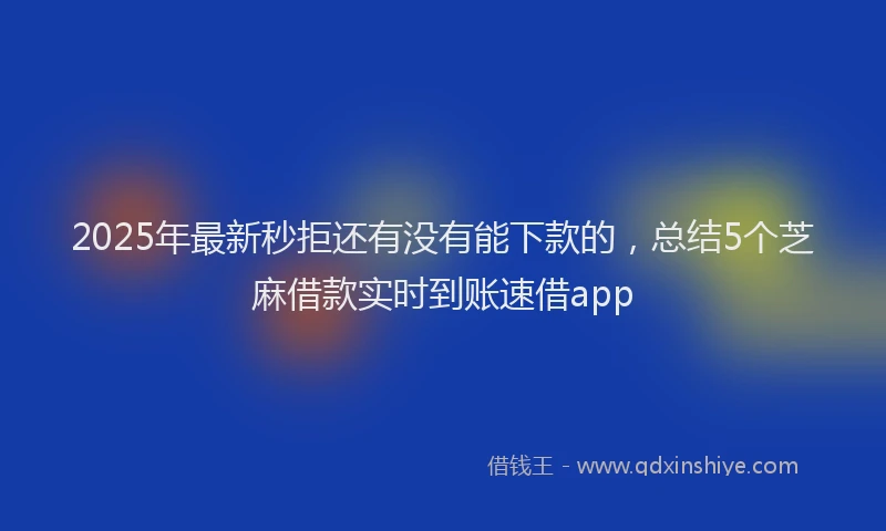 2025年最新秒拒还有没有能下款的，总结5个芝麻借款实时到账速借app
