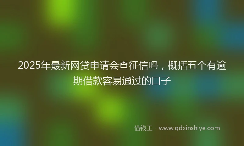 2025年最新网贷申请会查征信吗，概括五个有逾期借款容易通过的口子