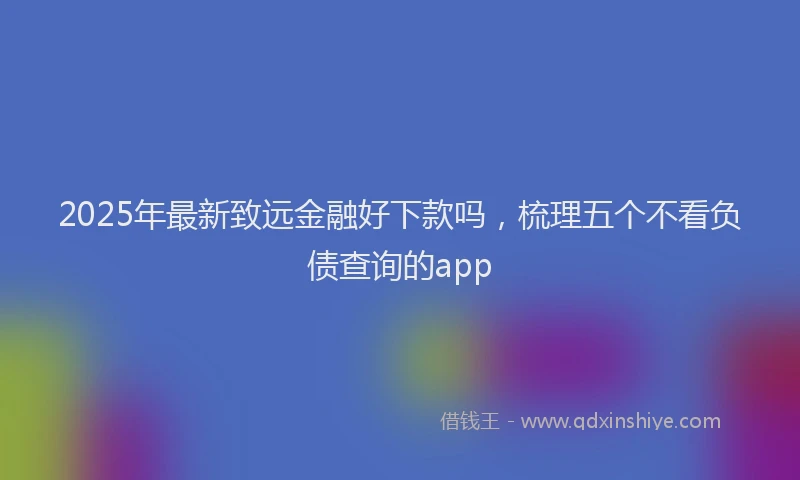 2025年最新致远金融好下款吗，梳理五个不看负债查询的app