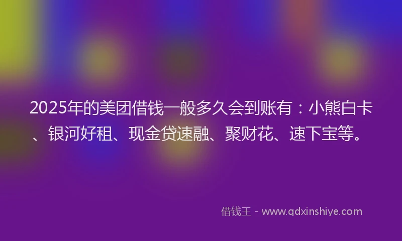 2025年的美团借钱一般多久会到账有：小熊白卡、银河好租、现金贷速融、聚财花、速下宝等。