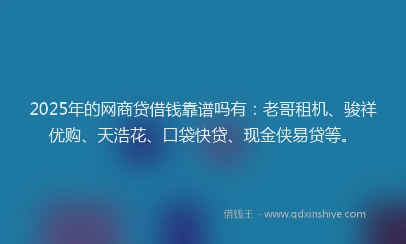 2025年的网商贷借钱靠谱吗有：老哥租机、骏祥优购、天浩花、口袋快贷、现金侠易贷等。