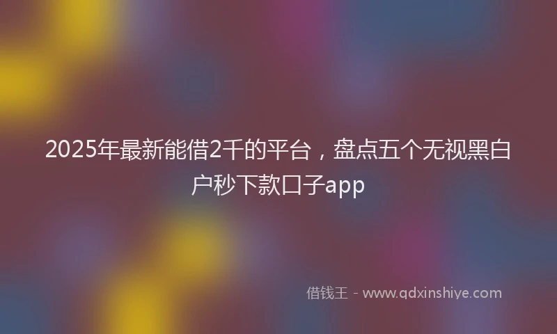 2025年最新能借2千的平台，盘点五个无视黑白户秒下款口子app