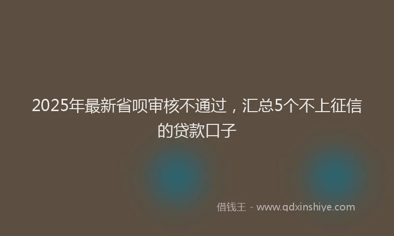 2025年最新省呗审核不通过，汇总5个不上征信的贷款口子