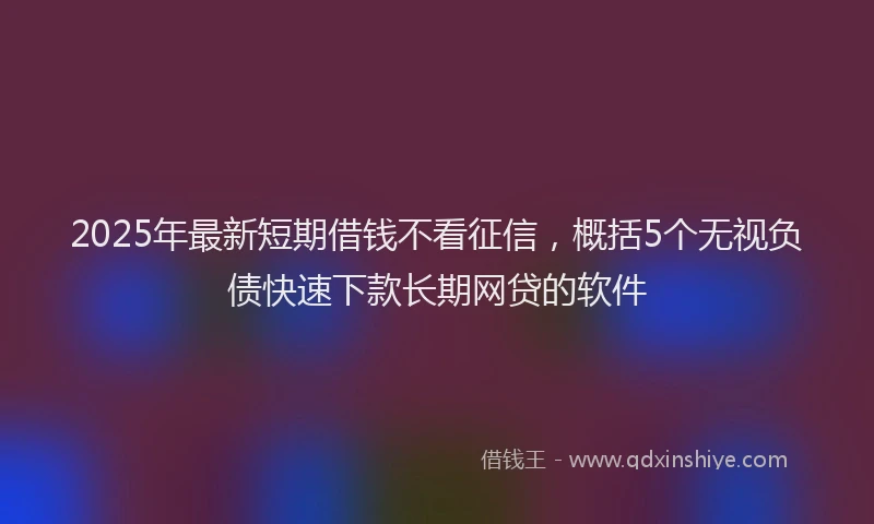 2025年最新短期借钱不看征信，概括5个无视负债快速下款长期网贷的软件